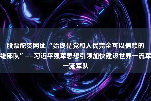 股票配资网址 “始终是党和人民完全可以信赖的英雄部队”——习近平强军思想引领加快建设世界一流军队