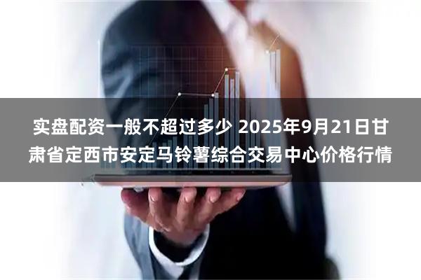 实盘配资一般不超过多少 2025年9月21日甘肃省定西市安定马铃薯综合交易中心价格行情