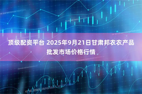 顶级配资平台 2025年9月21日甘肃邦农农产品批发市场价格行情