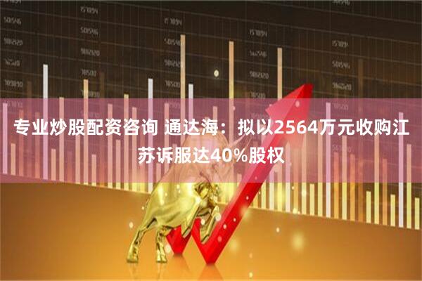 专业炒股配资咨询 通达海：拟以2564万元收购江苏诉服达40%股权