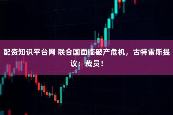 配资知识平台网 联合国面临破产危机，古特雷斯提议：裁员！