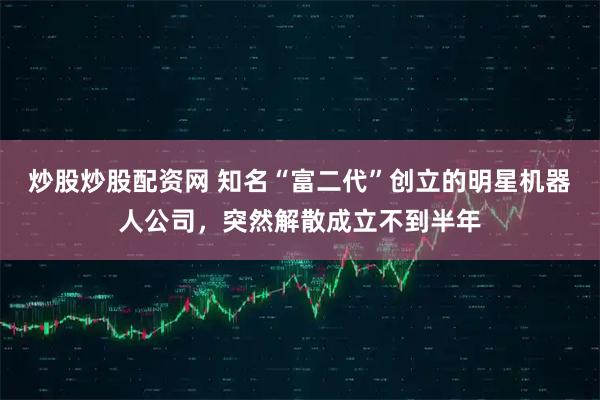 炒股炒股配资网 知名“富二代”创立的明星机器人公司，突然解散成立不到半年