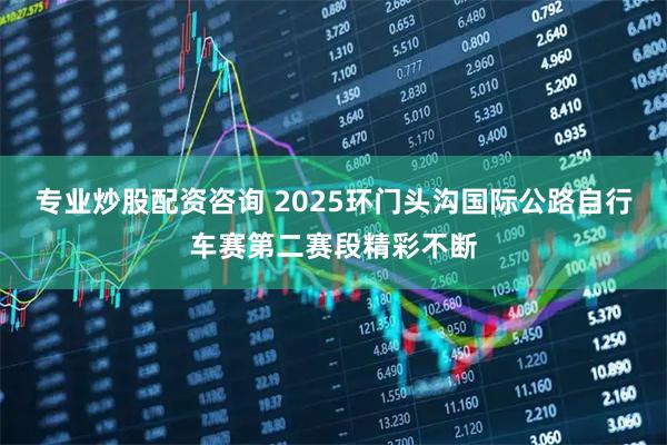 专业炒股配资咨询 2025环门头沟国际公路自行车赛第二赛段精彩不断