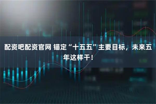 配资吧配资官网 锚定“十五五”主要目标，未来五年这样干！