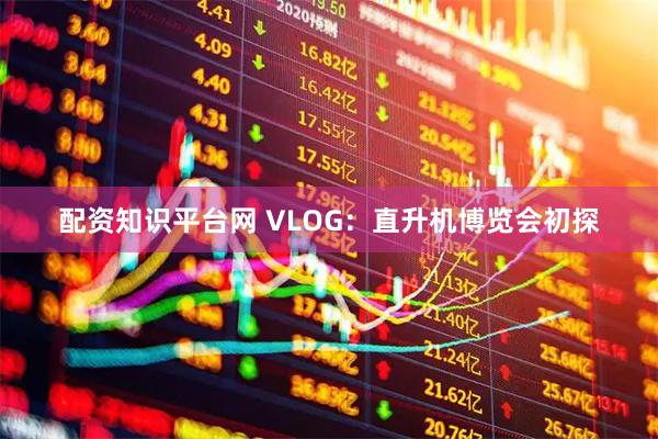 配资知识平台网 VLOG：直升机博览会初探