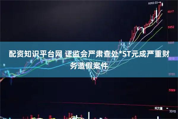 配资知识平台网 证监会严肃查处*ST元成严重财务造假案件