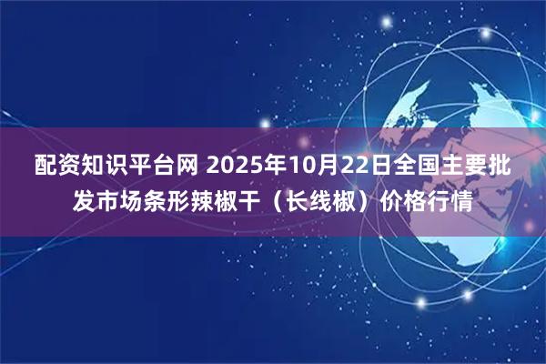 配资知识平台网 2025年10月22日全国主要批发市场条形辣椒干（长线椒）价格行情