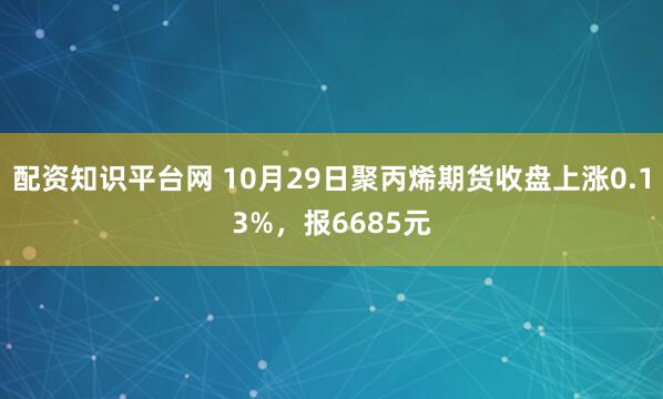 配资知识平台网 10月29日聚丙烯期货收盘上涨0.13%，报6685元