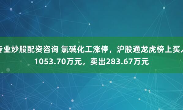 专业炒股配资咨询 氯碱化工涨停，沪股通龙虎榜上买入1053.70万元，卖出283.67万元