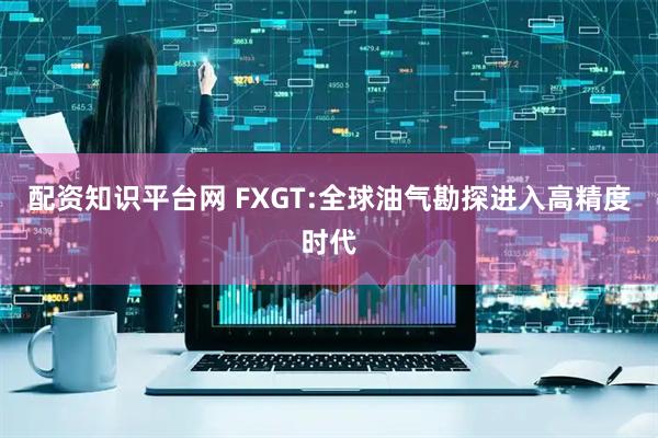 配资知识平台网 FXGT:全球油气勘探进入高精度时代