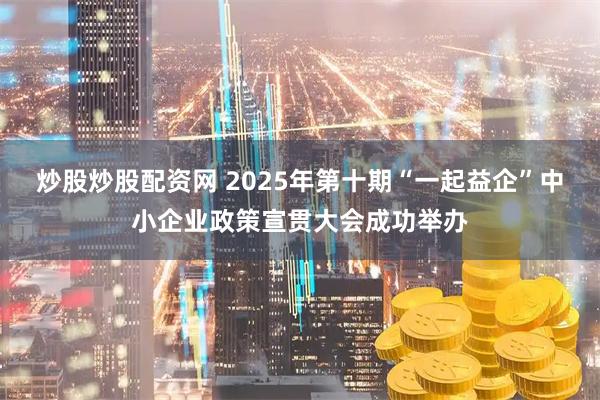 炒股炒股配资网 2025年第十期“一起益企”中小企业政策宣贯大会成功举办