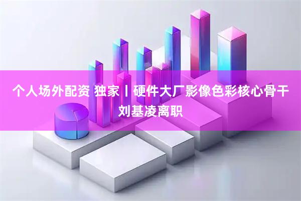 个人场外配资 独家丨硬件大厂影像色彩核心骨干刘基凌离职