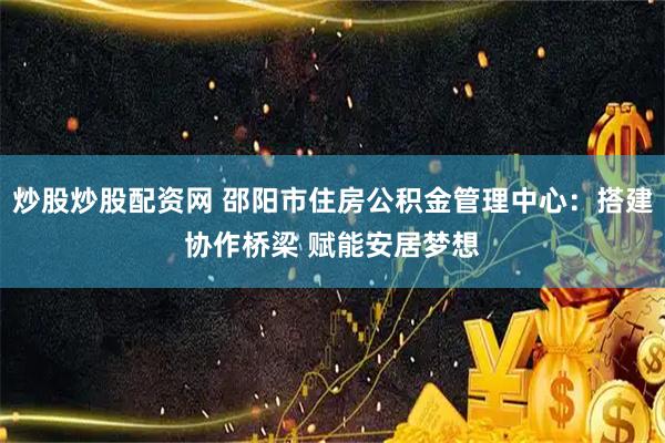 炒股炒股配资网 邵阳市住房公积金管理中心：搭建协作桥梁 赋能安居梦想