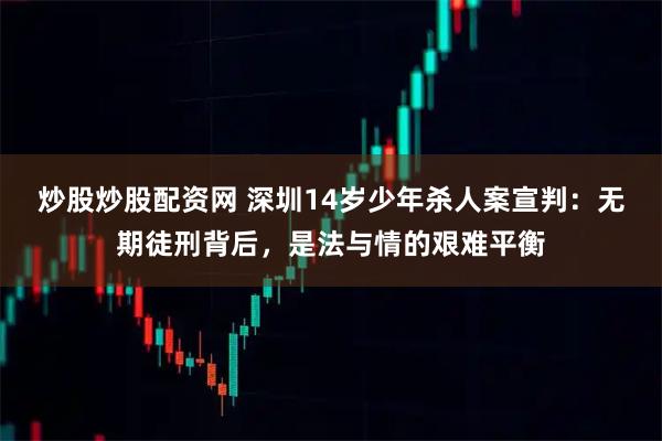 炒股炒股配资网 深圳14岁少年杀人案宣判：无期徒刑背后，是法与情的艰难平衡