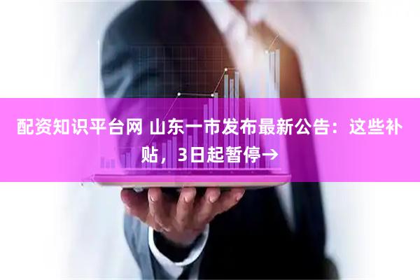 配资知识平台网 山东一市发布最新公告：这些补贴，3日起暂停→