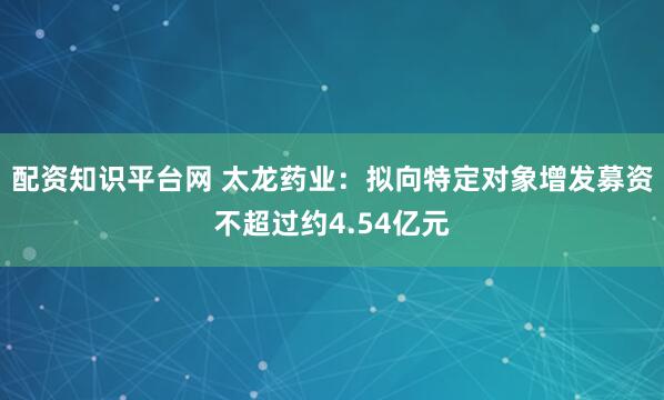 配资知识平台网 太龙药业：拟向特定对象增发募资不超过约4.54亿元