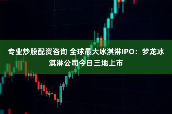 专业炒股配资咨询 全球最大冰淇淋IPO：梦龙冰淇淋公司今日三地上市