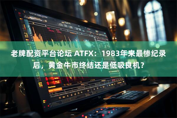老牌配资平台论坛 ATFX：1983年来最惨纪录后，黄金牛市终结还是低吸良机？