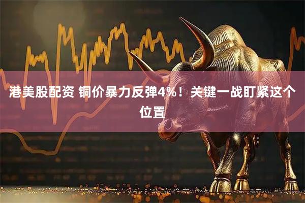 港美股配资 铜价暴力反弹4%！关键一战盯紧这个位置