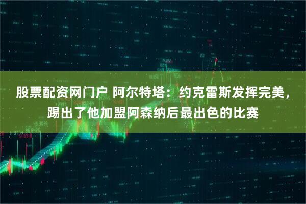 股票配资网门户 阿尔特塔：约克雷斯发挥完美，踢出了他加盟阿森纳后最出色的比赛