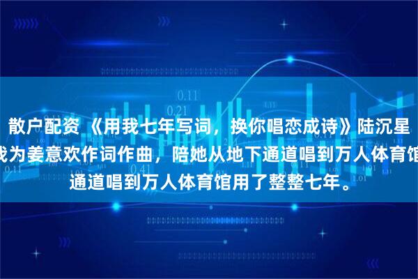 散户配资 《用我七年写词，换你唱恋成诗》陆沉星姜意欢江逾白 　我为姜意欢作词作曲，陪她从地下通道唱到万人体育馆用了整整七年。