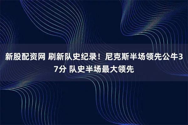 新股配资网 刷新队史纪录！尼克斯半场领先公牛37分 队史半场最大领先