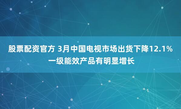 股票配资官方 3月中国电视市场出货下降12.1% 一级能效产品有明显增长