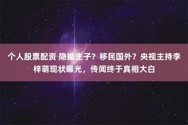 个人股票配资 隐婚生子？移民国外？央视主持李梓萌现状曝光，传闻终于真相大白