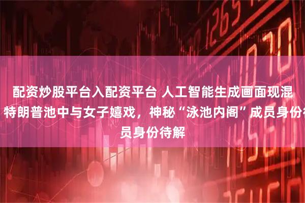 配资炒股平台入配资平台 人工智能生成画面现混乱：特朗普池中与女子嬉戏，神秘“泳池内阁”成员身份待解