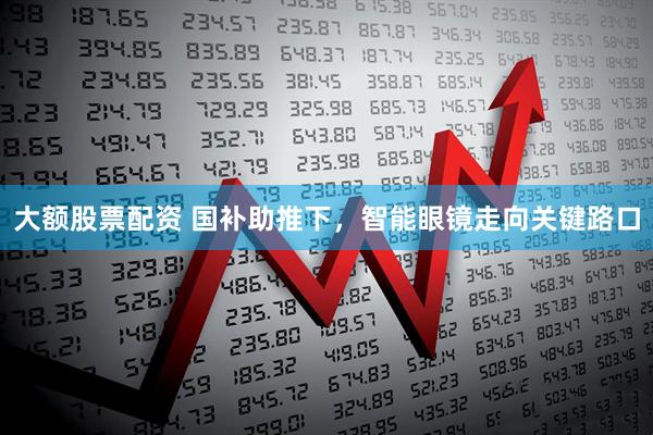 大额股票配资 国补助推下，智能眼镜走向关键路口