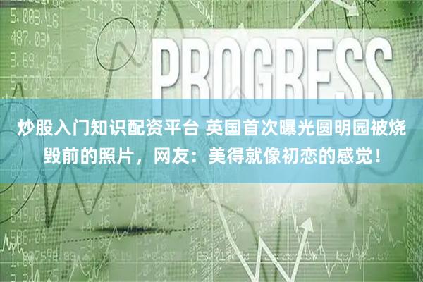 炒股入门知识配资平台 英国首次曝光圆明园被烧毁前的照片，网友：美得就像初恋的感觉！