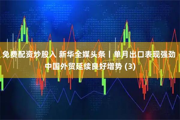 免费配资炒股入 新华全媒头条丨单月出口表现强劲 中国外贸延续良好增势 (3)