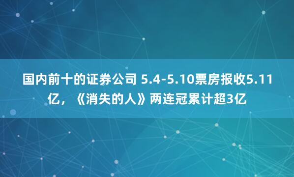 国内前十的证券公司 5.4-5.10票房报收5.11亿，《消失的人》两连冠累计超3亿